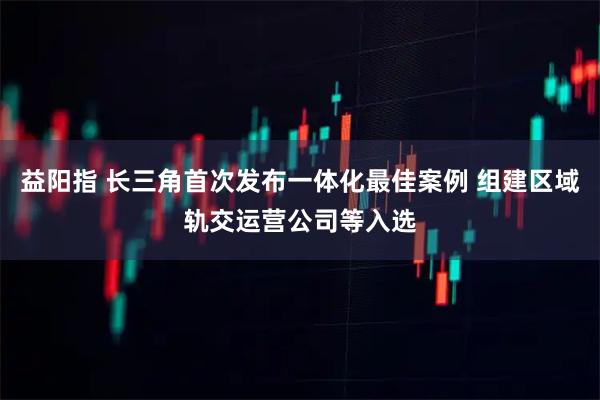 益阳指 长三角首次发布一体化最佳案例 组建区域轨交运营公司等入选