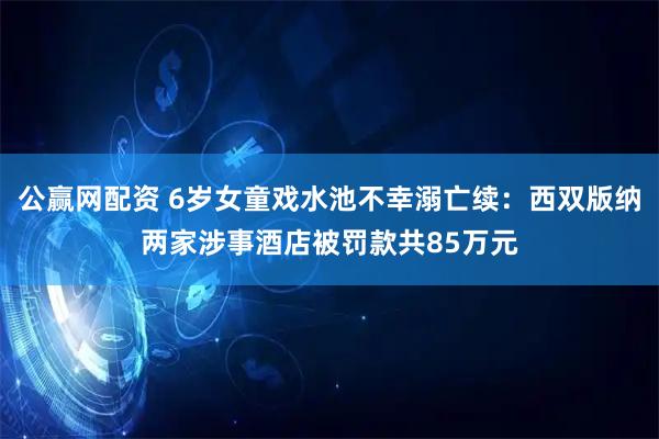 公赢网配资 6岁女童戏水池不幸溺亡续：西双版纳两家涉事酒店被罚款共85万元