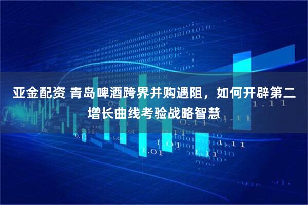 亚金配资 青岛啤酒跨界并购遇阻，如何开辟第二增长曲线考验战略智慧
