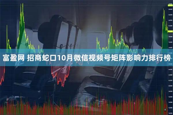 富盈网 招商蛇口10月微信视频号矩阵影响力排行榜