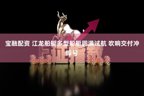 宝融配资 江龙船艇多型船艇圆满试航 吹响交付冲锋号