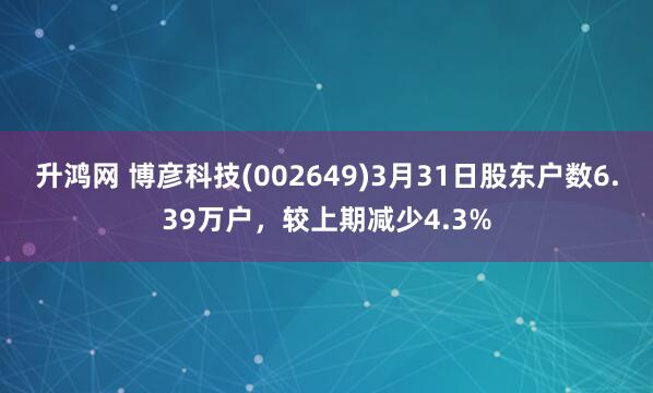 升鸿网 博彦科技(002649)3月31日股东户数6.39万户，较上期减少4.3%