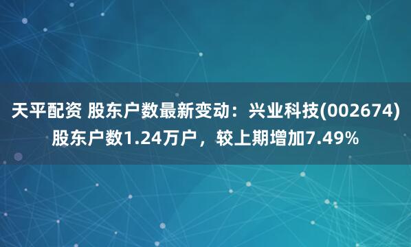 天平配资 股东户数最新变动：兴业科技(002674)股东户数1.24万户，较上期增加7.49%