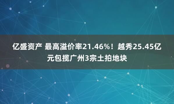 亿盛资产 最高溢价率21.46%！越秀25.45亿元包揽广州3宗土拍地块