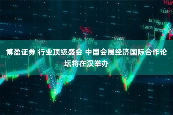 博盈证券 行业顶级盛会 中国会展经济国际合作论坛将在汉举办