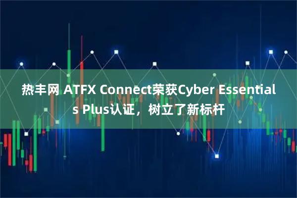 热丰网 ATFX Connect荣获Cyber Essentials Plus认证，树立了新标杆