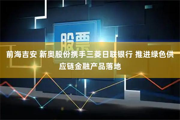 前海吉安 新奥股份携手三菱日联银行 推进绿色供应链金融产品落地