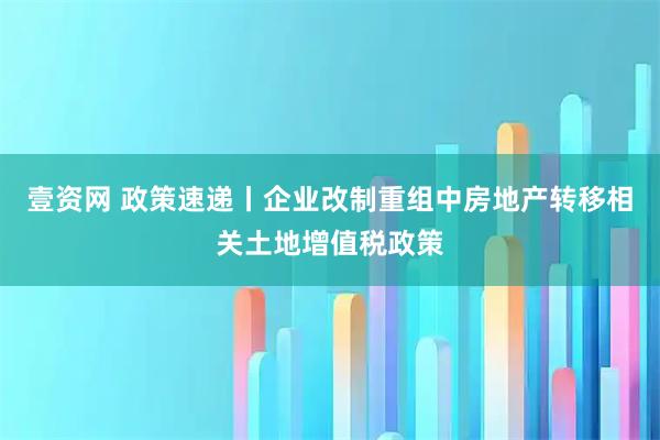 壹资网 政策速递丨企业改制重组中房地产转移相关土地增值税政策