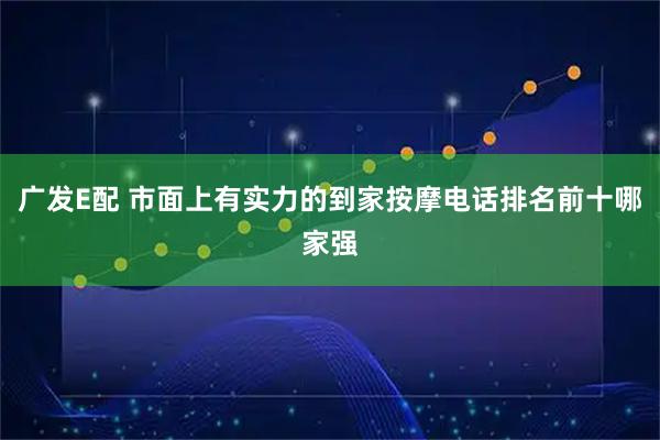广发E配 市面上有实力的到家按摩电话排名前十哪家强
