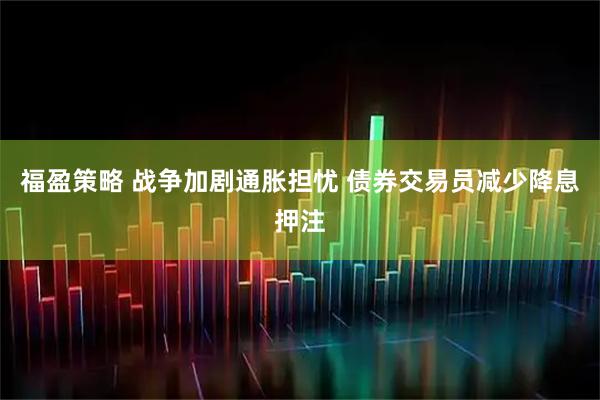 福盈策略 战争加剧通胀担忧 债券交易员减少降息押注