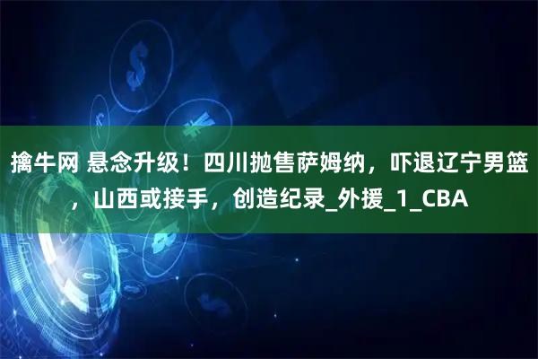 擒牛网 悬念升级！四川抛售萨姆纳，吓退辽宁男篮，山西或接手，创造纪录_外援_1_CBA